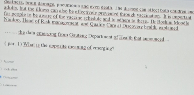 deatness, brain damage, pneumonia and even death. The disease can attect both children and
adults, but the illness can also be effectively prevented through vaccination. It is important
for people to be aware of the vaccine schedule and to adhere to these.. Dr Roshini Moodle
Naidoo. Head of Risk management and Quality Care at Discovery health, explained
….... the data emerging from Gauteng Department of Health that announced ...
( par. 1) What is the opposite meaning of emerging?
Appear
look after
Disappear
Conserve