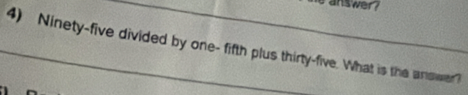 answer? 
4) Ninety-five divided by one- fifth plus thirty-five. What is the arower?