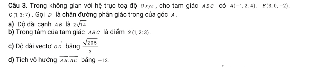 Trong không gian với hệ trục toạ độ 0xyz , cho tam giác ABC có A(-1;2;4), B(3;0;-2),
C(1;3;7). Gọi D là chân đường phân giác trong của góc A. 
a) Độ dài cạnh AB là 2sqrt(14). 
b) Trọng tâm của tam giác Aв c là điểm G(1;2;3). 
c) Độ dài vectơ vector OD bằng  sqrt(205)/3 . 
d) Tích vô hướng vector AB.vector AC bằng −12.