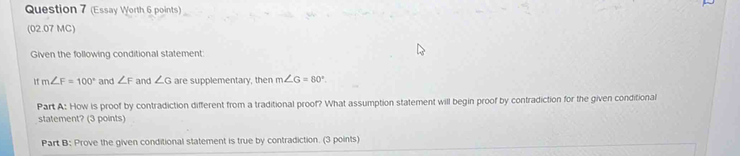 (Essay Worth 6 points) 
(02.07 MC) 
Given the following conditional statement: 
I m∠ F=100° and ∠ F and ∠ G are supplementary, then m∠ G=80°. 
Part A: How is proof by contradiction different from a traditional proof? What assumption statement will begin proof by contradiction for the given conditional 
statement? (3 points) 
Part B: Prove the given conditional statement is true by contradiction. (3 points)