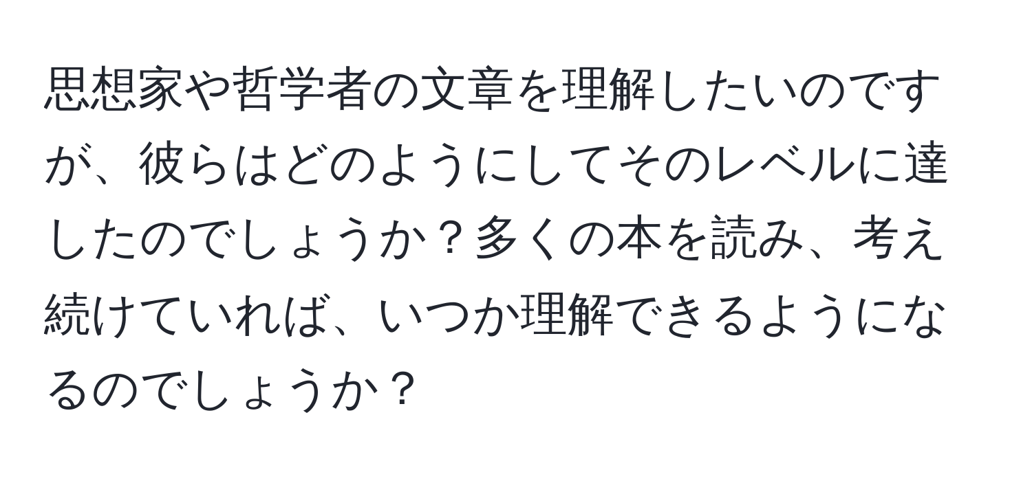 思想家や哲学者の文章を理解したいのですが、彼らはどのようにしてそのレベルに達したのでしょうか？多くの本を読み、考え続けていれば、いつか理解できるようになるのでしょうか？