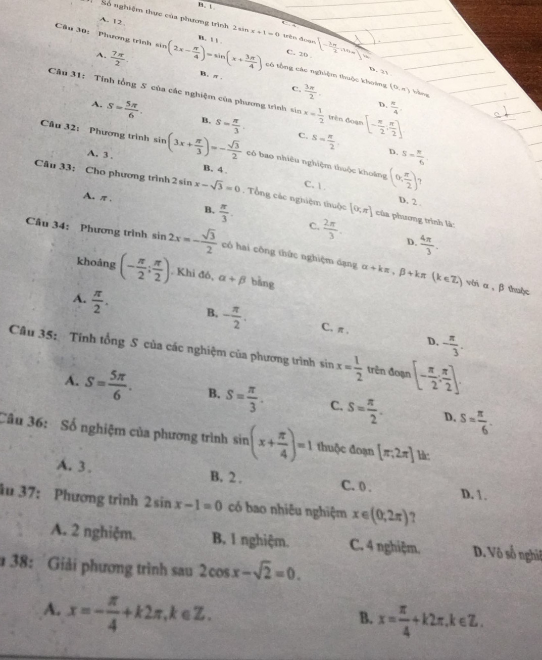 B. 1.
A. 12
Số nghiệm thực của phương trình 2 sin x+1=0 trên đoạn [- 3π /2 ,10π ]
Câu 30: Phương trình sin (2x- π /4 )=sin (x+ 3π /4 ) B. 1 1 .
A.  7π /2 .
C. 20
D. 21
có tổng các nghiệm thuộc khoảng (0,π ) bàng
B. π . C.  3π /2 .
Câu 31: Tính tổng S của các nghiệm của phương trình ln x= 1/2  trên đoạn [- π /2 ; π /2 ]
D.  π /4 
A. S= 5π /6 . s= π /3 . s= π /2 .
B.
C.
Cầu 32: Phương trình sin (3x+ π /3 )=- sqrt(3)/2  có bao nhiêu nghiệm thuộc khoảng (0; π /2 )
A. 3 .
D. S= π /6 .
B. 4 . C. 1 .
Câu 33: Cho phương trình 2sin x-sqrt(3)=0 , Tổng các nghiệm thuộc [0,π ] của phương trình là:
A. π. B.  π /3 .
D. 2 .
C.  2π /3 .
D.  4π /3 .
Câu 34: Phương trình sin 2x=- sqrt(3)/2  có hai công thức nghiệm dạng alpha +kπ ,beta +kπ (k∈ Z)
khoảng (- π /2 ; π /2 ). Khi đó, alpha +beta bǎng
với α,β thuộc
A.  π /2 .
B. - π /2 .
C、π,
D. - π /3 .
Câu 35: Tính tổng S của các nghiệm của phương trình sin x= 1/2  trên đoạn [- π /2 ; π /2 ].
B.
A. S= 5π /6 . S= π /3 . S= π /2 . S= π /6 .
C.
D.
Câu 36:Số nghiệm của phương trình sin (x+ π /4 )=1 thuộc đoạn [π ,2π ]
A. 3 . B. 2 . C. 0 . D. 1.
âu 37: Phương trình 2sin x-1=0 có bao nhiêu nghiệm x∈ (0,2π ) ?
A. 2 nghiệm. B. I nghiệm. C. 4 nghiệm. D. Vô số nghiê
# 38: Giải phương trình sau 2cos x-sqrt(2)=0.
A. x=- π /4 +k2π ,k∈ Z.
B. x= π /4 +k2π ,k∈ Z.