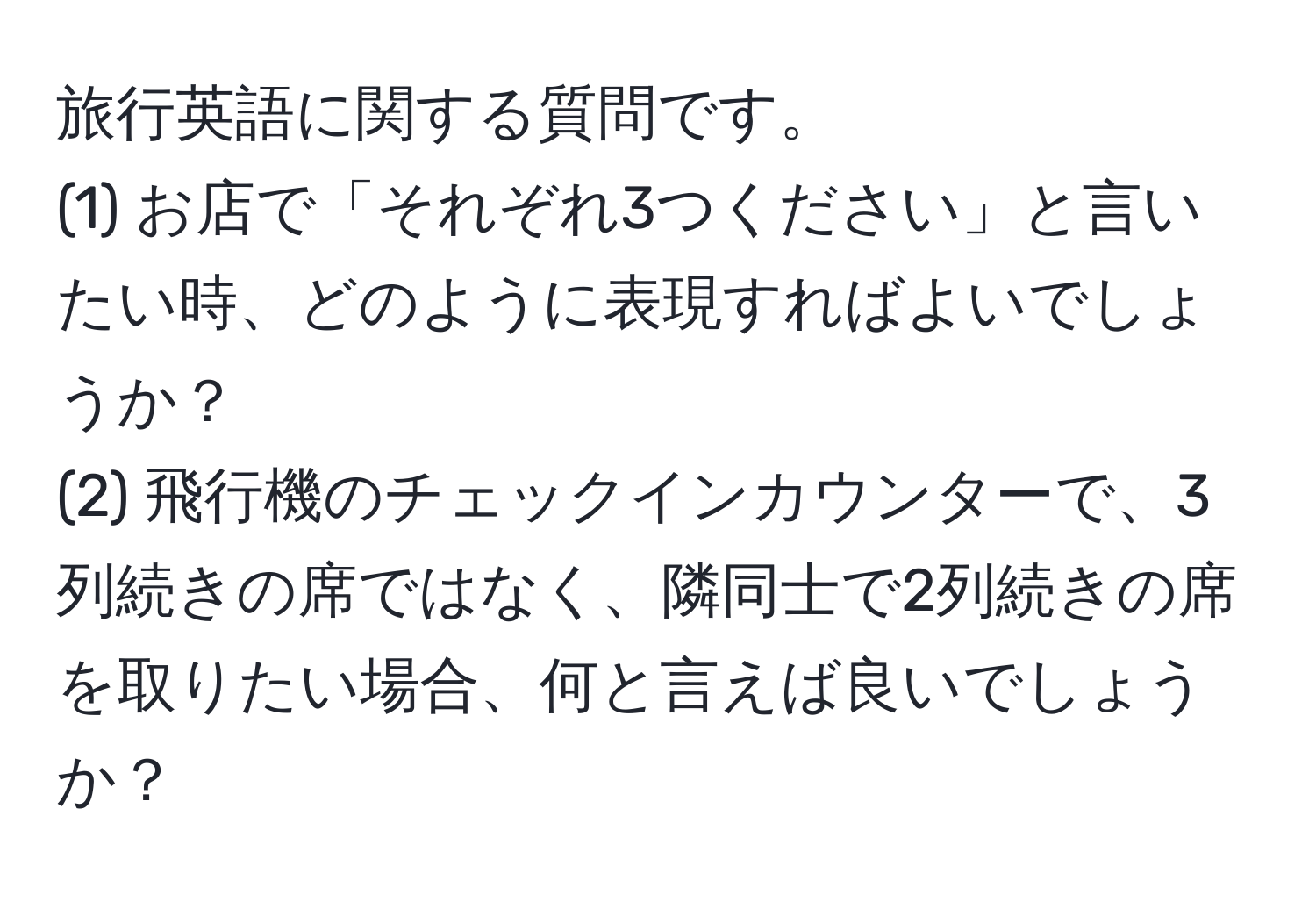 旅行英語に関する質問です。  
(1) お店で「それぞれ3つください」と言いたい時、どのように表現すればよいでしょうか？  
(2) 飛行機のチェックインカウンターで、3列続きの席ではなく、隣同士で2列続きの席を取りたい場合、何と言えば良いでしょうか？