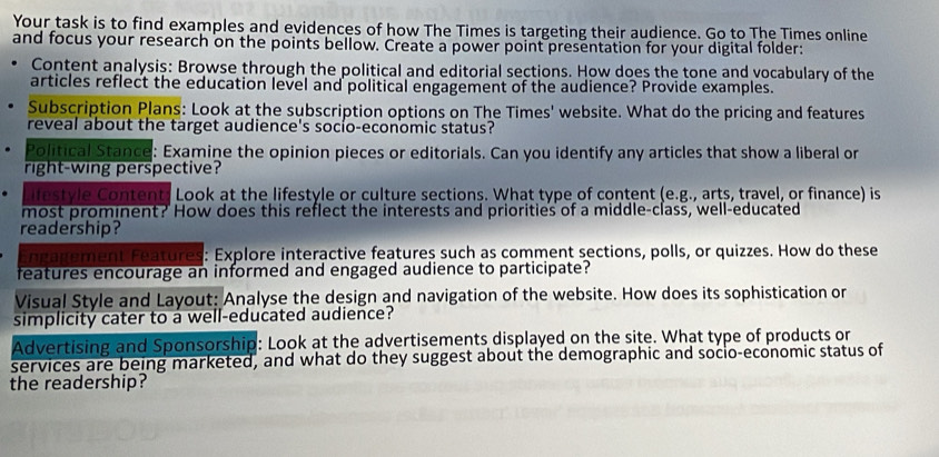 Your task is to find examples and evidences of how The Times is targeting their audience. Go to The Times online 
and focus your research on the points bellow. Create a power point presentation for your digital folder: 
Content analysis: Browse through the political and editorial sections. How does the tone and vocabulary of the 
articles reflect the education level and political engagement of the audience? Provide examples. 
Subscription Plans: Look at the subscription options on The Times' website. What do the pricing and features 
reveal about the target audience's socio-economic status? 
Political Stance: Examine the opinion pieces or editorials. Can you identify any articles that show a liberal or 
right-wing perspective? 
festyle Content: Look at the lifestyle or culture sections. What type of content (e.g., arts, travel, or finance) is 
most prominent? How does this reflect the interests and priorities of a middle-class, well-educated 
readership? 
Engagement Features: Explore interactive features such as comment sections, polls, or quizzes. How do these 
features encourage an informed and engaged audience to participate? 
Visual Style and Layout: Analyse the design and navigation of the website. How does its sophistication or 
simplicity cater to a well-educated audience? 
Advertising and Sponsorship: Look at the advertisements displayed on the site. What type of products or 
services are being marketed, and what do they suggest about the demographic and socio-economic status of 
the readership?