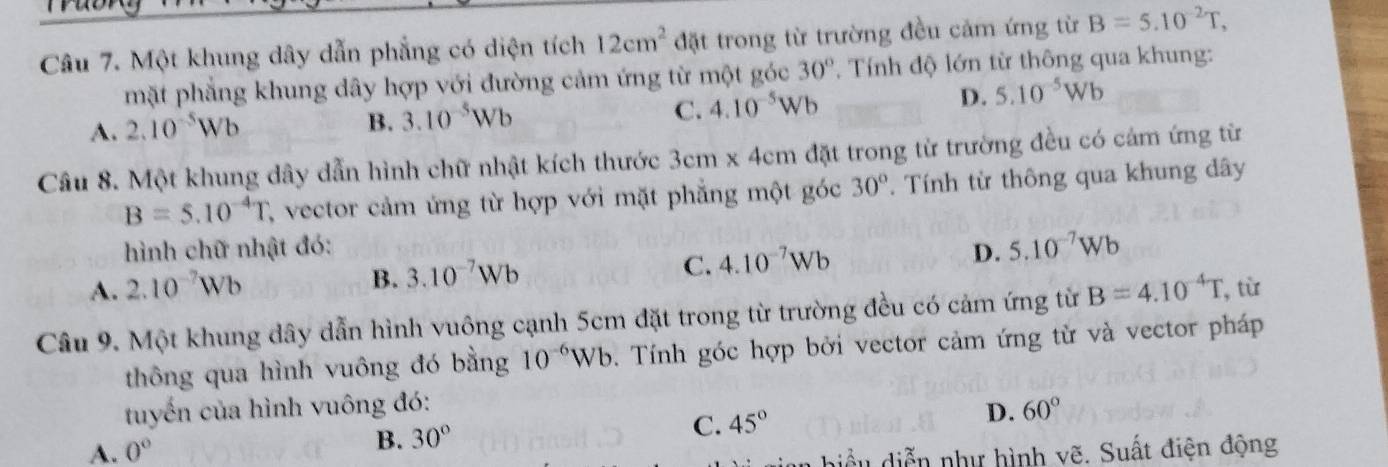 Một khung dây dẫn phẳng có diện tích 12cm^2 đặt trong từ trường đều cảm ứng từ B=5.10^(-2)T, 
mặt phẳng khung dây hợp với đường cảm ứng từ một góc 30° * Tính độ lớn từ thông qua khung:
A. 2.10^(-5)Wb
B. 3.10^(-5)Wb
C. 4.10^(-5)Wb D. 5.10^(-5)Wb
Câu 8. Một khung dây dẫn hình chữ nhật kích thước 3cm x 4cm đặt trong từ trường đều có cảm ứng từ
B=5.10^(-4)T C, vector cảm ứng từ hợp với mặt phẳng một góc 30°. Tính từ thông qua khung dây
hình chữ nhật đó: D. 5.10^(-7)Wb
A. 2.10^(-7)Wb
C.
B. 3.10^(-7)Wb 4.10^(-7)Wb
Câu 9. Một khung dây dẫn hình vuông cạnh 5cm đặt trong từ trường đều có cảm ứng từ B=4.10^(-4)T , từ
thông qua hình vuông đó bằng 10^(-6)Wb. Tính góc hợp bởi vector cảm ứng từ và vector pháp
tuyến của hình vuông đó:
A. 0° 30° C. 45° D. 60°
B.
biể u diễn như hình vẽ. Suất điện động