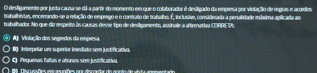 desligamento por justa causa se dá a partir do momento em que o colaborador é desligado da empresa por violação de regras e acordos
trabalhistas, encerrando-se a relação de emprego e o contrato de trabalho. É, inclusive, considerada a penalidade máxima aplicada ao
trabalhador. No que diz respeito às causas desse tipo de desigamento, assinale a alternativa CORRETA:
A) Violação dos segredos da empresa
0) Interpelar um superior imediato sem justificativa.
C) Pequenas faltas e atrasos sem justificativa.
0 . Discussões em rupiões por discordar do ponto de vista anmsentado