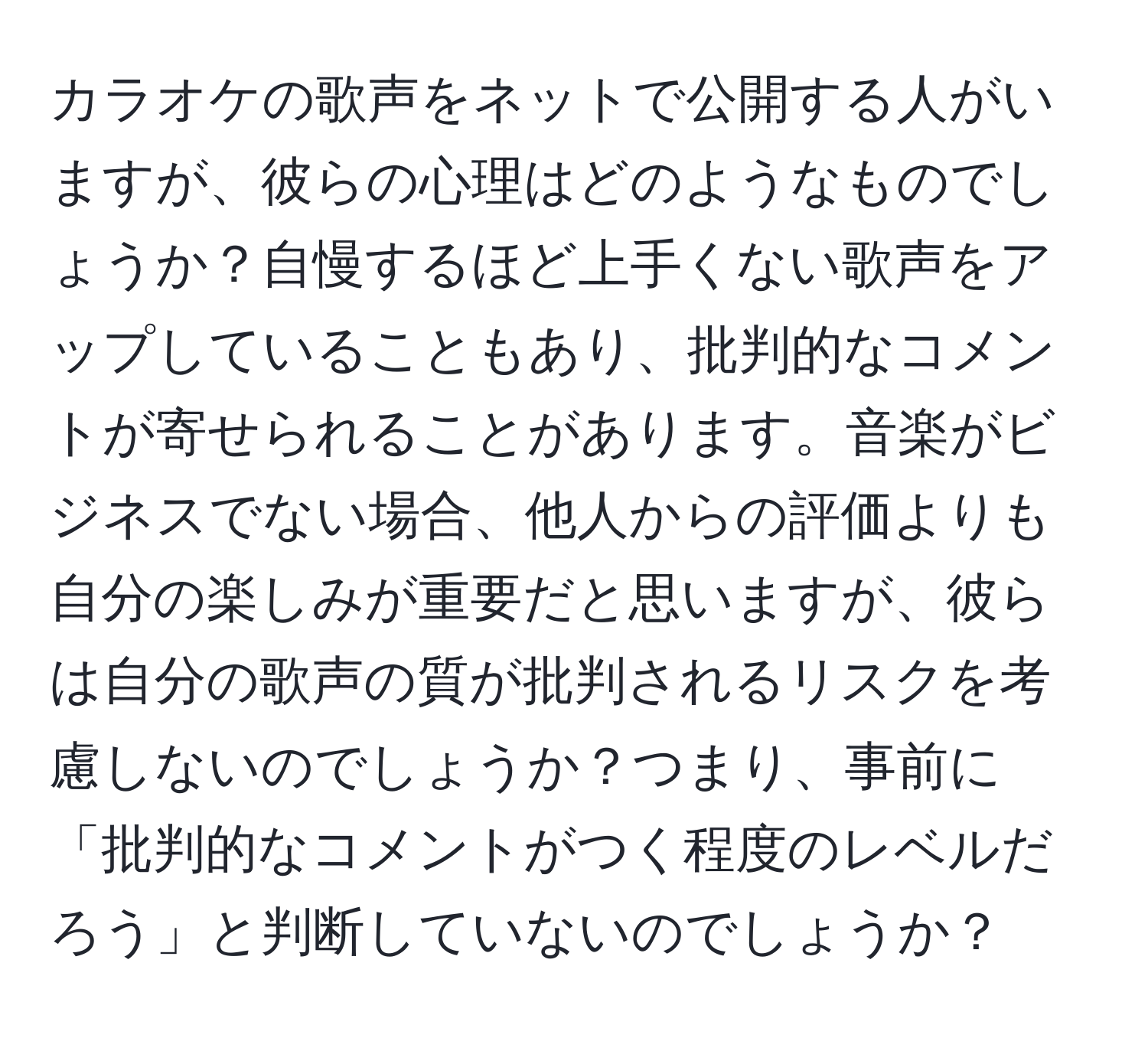 カラオケの歌声をネットで公開する人がいますが、彼らの心理はどのようなものでしょうか？自慢するほど上手くない歌声をアップしていることもあり、批判的なコメントが寄せられることがあります。音楽がビジネスでない場合、他人からの評価よりも自分の楽しみが重要だと思いますが、彼らは自分の歌声の質が批判されるリスクを考慮しないのでしょうか？つまり、事前に「批判的なコメントがつく程度のレベルだろう」と判断していないのでしょうか？