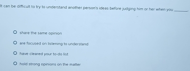 It can be difficult to try to understand another person's ideas before judging him or her when you_
share the same opinion
are focused on listening to understand
have cleared your to-do list .
hold strong opinions on the matter