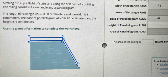 A railing runs up a flight of stairs and along the first floor of a building. Width of Rectangle RAGS 
The railing consists of a rectangle and a parallelogram. 
The length of rectangle RAGS is 80 centimeters and the width is 8 Area of Rectangle RAGS
centimeters. The base of parallelogram ALNG is 80 centimeters and the Base of Parallelogram ALNG 
height is 4 centimeters. 
Height of Parallelogram ALNG 
Use the given information to complete the worksheet. 
Area of Parallelogram ALNG 
The area of the railing is □ square cer 
Area Formu 
Paralle 
Square 
Triangl