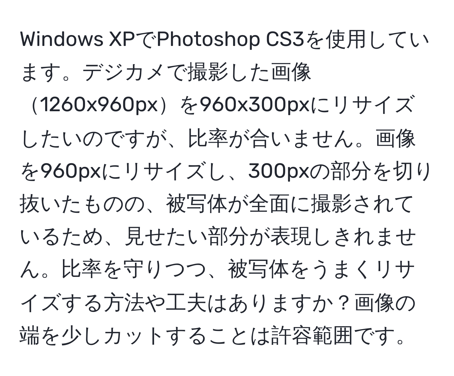 Windows XPでPhotoshop CS3を使用しています。デジカメで撮影した画像1260x960pxを960x300pxにリサイズしたいのですが、比率が合いません。画像を960pxにリサイズし、300pxの部分を切り抜いたものの、被写体が全面に撮影されているため、見せたい部分が表現しきれません。比率を守りつつ、被写体をうまくリサイズする方法や工夫はありますか？画像の端を少しカットすることは許容範囲です。