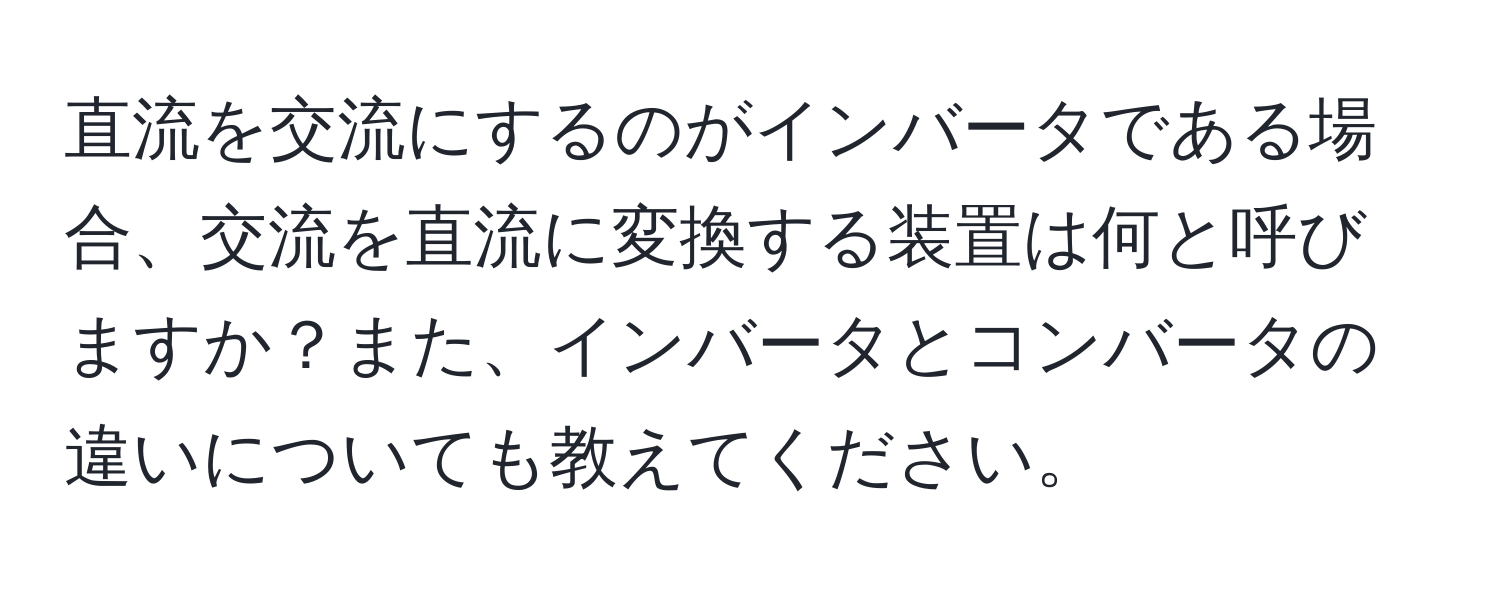 直流を交流にするのがインバータである場合、交流を直流に変換する装置は何と呼びますか？また、インバータとコンバータの違いについても教えてください。