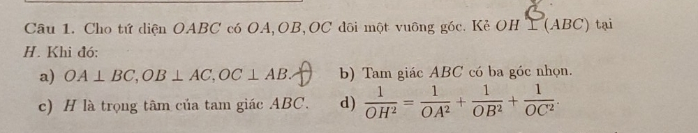 Cho tứ diện OABC có OA, OB, OC đôi một vuông góc. Kẻ OH I (ABC) tại 
H. Khi đó: 
a) OA⊥ BC, OB⊥ AC, OC⊥ AB b) Tam giác ABC có ba góc nhọn. 
c) H là trọng tâm của tam giác ABC. d)  1/OH^2 = 1/OA^2 + 1/OB^2 + 1/OC^2 .