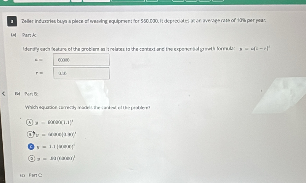 Zeller Industries buys a piece of weaving equipment for $60,000. It depreciates at an average rate of 10% per year.
(a) Part A:
ldentify each feature of the problem as it relates to the context and the exponential growth formula: y=a(1-r)^t
a= 60000
r= □  0.10
(b) Part B:
Which equation correctly models the context of the problem?
a y=60000(1.1)^t
B y=60000(0.90)^t
y=1.1(60000)^t
y=.90(60000)^t
(c) Part C: