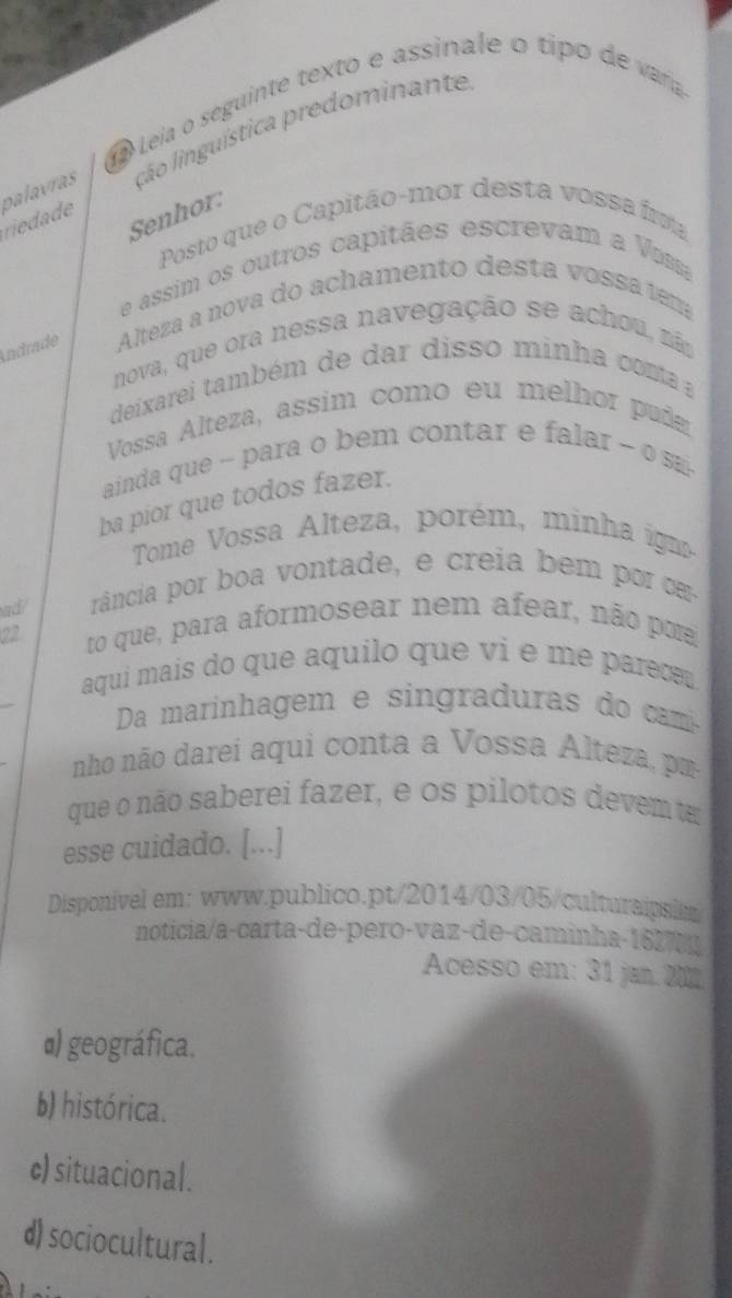 a Leia o seguinte texto e assinale o tip d vaa
palavras ção linguística predominante
riedade
Senhor:
Posto que o Capitão-mor desta vossa fra
e assim os outros capitães escrevam a Vam
Indrade Alteza a nova do achamento desta vossa tem
nova, que ora nessa navegação se achou, nã
deixarei também de dar disso minha conta a
Vossa Alteza, assim como eu melhor pud
ainda que - para o bem contar e falar - o sa-
ba pior que todos fazer.
Tome Vossa A lteza porém, m i ig
ad/ rância por boa vontade, e creia bem por c
22 to que, para aformosear nem afear, não por
aqui mais do que aquilo que vi e me parece 
Da marinhagem e sin graduras do a
nho não darei aqui conta a V ossa teza m
que o não saberei fazer, e os pilotos devem t
esse cuidado. [...]
Disponivel em: www.publico.pt/2014/03/05/culturaipsim
noticia/a-carta-de-pero-vaz-de-caminha-1627 
Acesso em: 31 jan 201
α) geográfica.
b) histórica.
c) situacional.
d) sociocultural.