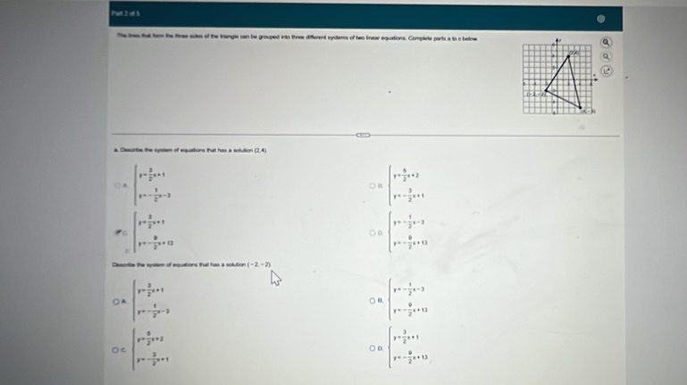 Phat 2 of 5
The ines that trn the firee sies of the triangle can be grouped into three different systems of two kinear equations. Complete parts a to o bellow
a. Describe the cysem of equations that has a solution (2,4)
□ A beginarrayl y= 3/2 x+1 y=- 1/2 x-3endarray. ○ B beginarrayl y= 5/2 x+2 y=- 3/2 x+1endarray.
P=∈t _P=- 3/2 x+1^p= 3/2 x+13 ○ D beginarrayl y=- 1/2 x-3 y=-82x+13endarray.
Desoritie the systlem of equations that has a solution (-2,-2)
○ A. beginarrayl y= 3/2 x+1 y=- 8/2 x-3endarray. beginarrayl y=- 1/2 x-3 y=- 9/2 x+13endarray.
○ u
○C beginarrayl y= 5/2 x+2 y=- 3/2 x+1endarray. ○ D. beginarrayl y= 3/2 x+1 y=- 9/2 x+13endarray.