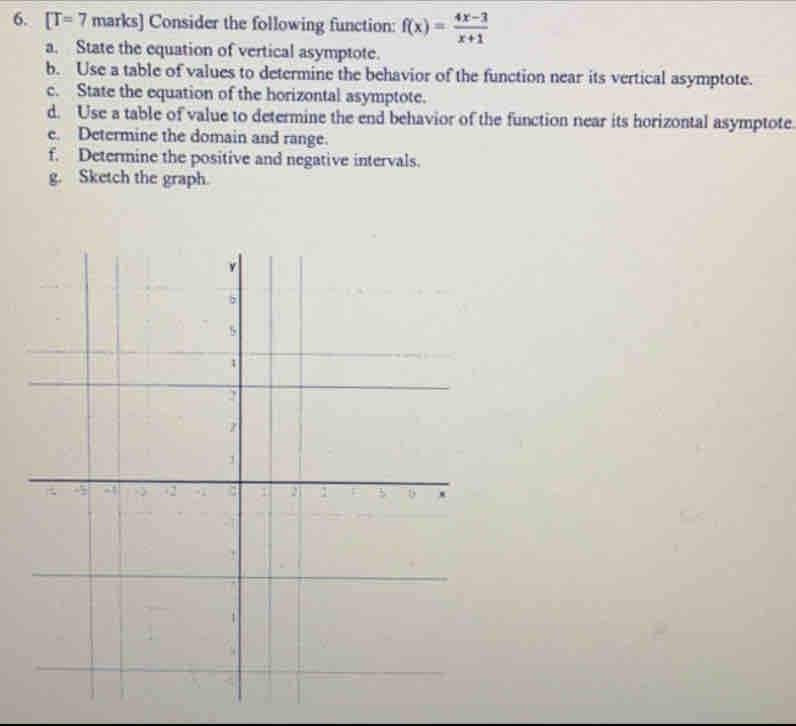 [T=7 marks] Consider the following function: f(x)= (4x-3)/x+1 
a. State the equation of vertical asymptote. 
b. Use a table of values to determine the behavior of the function near its vertical asymptote. 
c. State the equation of the horizontal asymptote. 
d. Use a table of value to determine the end behavior of the function near its horizontal asymptote 
e. Determine the domain and range. 
f. Determine the positive and negative intervals. 
g. Sketch the graph.