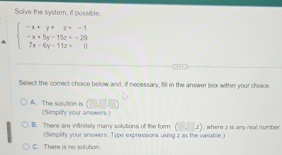 Solve the system, if possible.
beginarrayl -x+y+z=-1 -x+5y-15z=-29 7x-6y-11z=0endarray.
Select the correct choice below and, if necessary, fill in the answer box within your choice.
A. The solution is
(Simplify your answers.)
B. There are infinitely many solutions of the form (□ ,□ x) , where z is any real number.
(Simplify your answers. Type expressions using z as the variable.)
C. There is no solution.