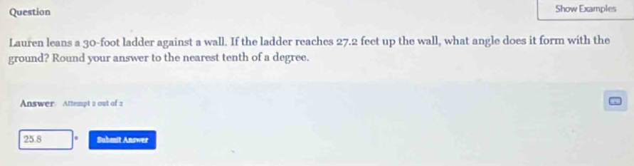 Question Show Examples 
Lauren leans a 30-foot ladder against a wall. If the ladder reaches 27.2 feet up the wall, what angle does it form with the 
ground? Round your answer to the nearest tenth of a degree. 
Answer Attempt 2 out of 2 
25.8 . Submit Answer