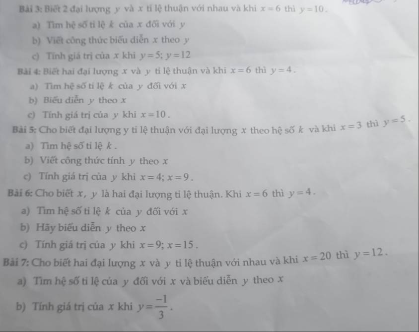 Biết 2 đại lượng y và x tỉ lệ thuận với nhau và khi x=6 thì y=10. 
a) Tìm hệ số tỉ lệ k của x đối với y
b) Viết công thức biểu diễn x theo y
c) Tính giá trị của x khi y=5; y=12
Bài 4: Biết hai đại lượng x và y ti lệ thuận và khi x=6 thì y=4. 
a) Tìm hệ số tỉ lệ k của y đối với x
b) Biểu diễn y theo x
c) Tính giá trị của y khi x=10. 
Bài 5: Cho biết đại lượng y ti lệ thuận với đại lượng x theo hệ số k và khi x=3 thì y=5. 
a) Tim hệ số ti lệ k. 
b) Viết công thức tính y theo x
c) Tính giá trị của y khi x=4; x=9. 
Bài 6: Cho biết x, y là hai đại lượng ti lệ thuận. Khi x=6 thì y=4. 
a) Tìm hệ số tỉ lệ k của y đối với x
b) Hãy biểu diễn y theo x
c) Tính giá trị của y khi x=9; x=15. 
Bài 7: Cho biết hai đại lượng x và y ti lệ thuận với nhau và khi x=20 thì y=12. 
a) Tìm hệ số ti lệ của y đối với x và biểu diễn y theo x
b) Tính giá trị của x khi y= (-1)/3 .