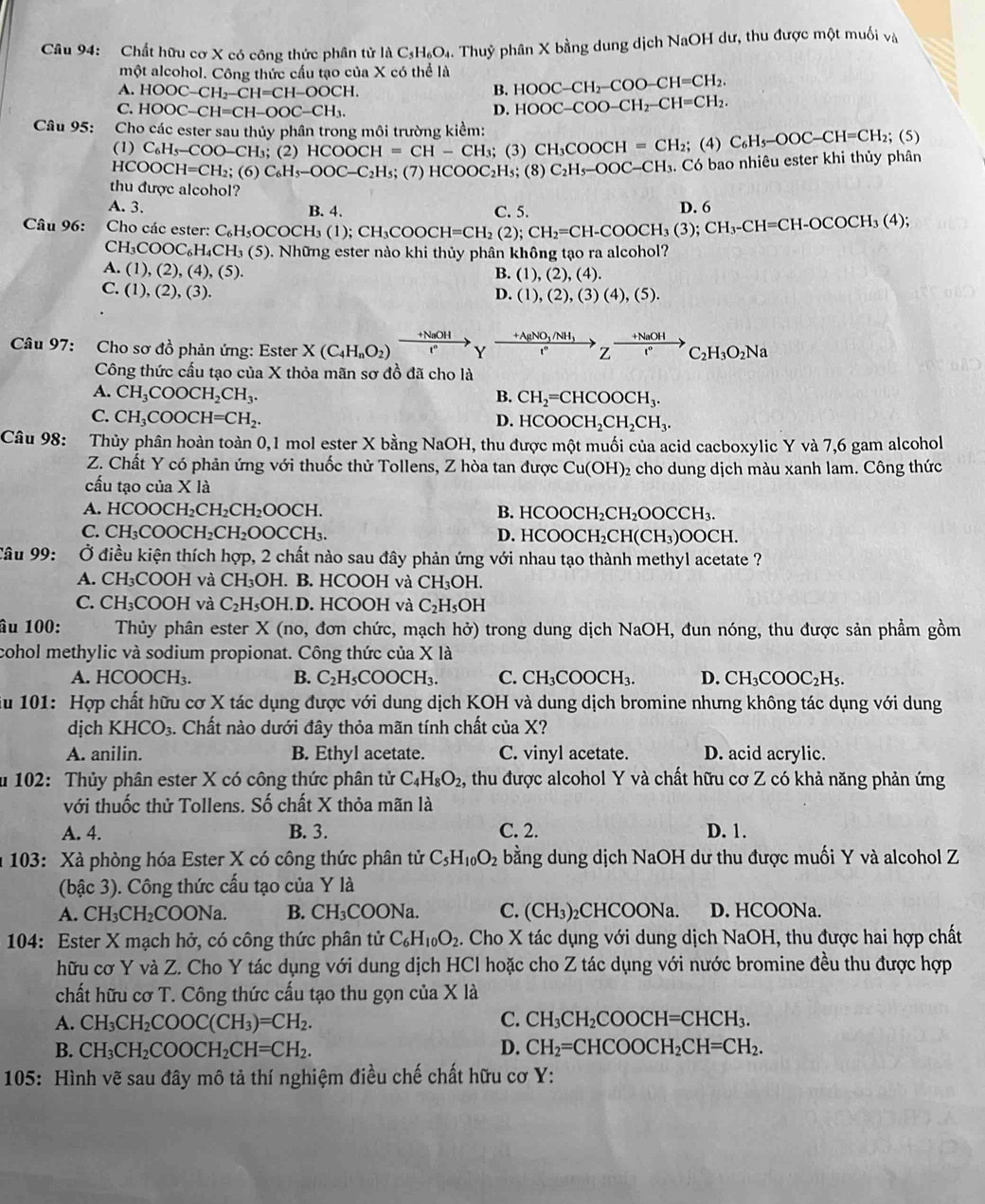 Chất hữu cơ X có công thức phân tử là C_5H_6O_4 a. Thuỷ phân X bằng dung dịch NaOH dư, thu được một muối và
một alcohol. Công thức cấu tạo của X có thể là HOOC-CH_2-COO-CH=CH_2.
A. HOOC-CH_2-CH=CH-OOCH.
B.
C. HOOC-CH=CH-OOC-CH_3. D. HOOC-COO-CH_2-CH=CH_2.
Câu 95: Cho các ester sau thủy phân trong môi trường kiểm:
(1) C_6H_5-COO-CH_3; (2) HCOOCH=CH-CH_3; (3) CH_3COOCH=CH_2;( )C_6H_5-OOC-CH=CH_2; (5)
HCOOCH=CH_2; (6) C_6H_5-OOC-C_2H_5; (7) HCOOC_2H_5;(8 C_2H_5-OOC-CH_3. Có bao nhiêu ester khi thủy phân
thu được alcohol?
A. 3. C. 5 D. 6
Câu 96:  Cho các ester: C_6H_5OCOCH_3(1);CH_3COOCH=CH_2(2);CH_2=CH-COOCH_3(3);CH_3-CH=CH-OCOCH_3(4); B. 4.
CH_3COOC_6H_4CH_3(5) ). Những ester nào khi thủy phân không tạo ra alcohol?
A. (1),(2),(4),(5).
B. (1),(2),(4).
C.(1),(2),(3).
D. (1),(2),(3)(4),(5).
Câu 97: Cho sơ đồ phản ứng: Ester X(C_4H_nO_2) xrightarrow +NaOH Yxrightarrow +AgNO_3/NH_3Zxrightarrow +NaOHC_2H_3O_2Na
Công thức cấu tạo của X thỏa mãn sơ đồ đã cho là
A. CH_3COOCH_2CH_3. B. CH_2=CHCOOCH_3.
C. CH_3COOCH=CH_2. D. HCOOCH_2CH_2CH_3.
Câu 98: Thủy phân hoàn toàn 0,1 mol ester X bằng NaOH, thu được một muối của acid cacboxylic Y và 7,6 gam alcohol
Z. Chất Y có phản ứng với thuốc thử Tollens, Z hòa tan được Cu(OH) 2 cho dung dịch màu xanh lam. Công thức
cấu tạo của X là
A. HCOOCH_2CH_2CH_2OOCH. B. HCC OCH_2CH_2OOCCH_3.
C. CH_3COOCH_2CH_2OOCCH_3. D. HCOOC H_2CH(CH_3)OOCH.
Câu 99: Ở điều kiện thích hợp, 2 chất nào sau đây phản ứng với nhau tạo thành methyl acetate ?
A. CH₃COOH và CH₃OH. B. HCOOH và CH_3OH.
C. CH₃COOH và C_2H_5OH.D. HCOOH và C_2H_5OH
âu 100: Thủy phân ester X (no, đơn chức, mạch hở) trong dung dịch NaOH, đun nóng, thu được sản phẩm gồm
cohol methylic và sodium propionat. Công thức của X là
A. HCC OCH_3. B. C_2H_5COOCH_3. C. CH_3COOCH_3. D. CH_3COOC_2H_5.
ău 101: Hợp chất hữu cơ X tác dụng được với dung dịch KOH và dung dịch bromine nhưng không tác dụng với dung
dịch KHCO_3.. Chất nào dưới đây thỏa mãn tính chất của X?
A. anilin. B. Ethyl acetate. C. vinyl acetate. D. acid acrylic.
u 102: Thủy phân ester X có công thức phân tử C_4H_8O_2 , thu được alcohol Y và chất hữu cơ Z có khả năng phản ứng
với thuốc thử Tollens. Số chất X thỏa mãn là
A. 4. B. 3. C. 2. D. 1.
a 103: Xà phòng hóa Ester X có công thức phân tử C_5H_10O_2 bằng dung dịch NaOH dư thu được muối Y và alcohol Z
(bậc 3). Công thức cấu tạo của Y là
A. CH₃CH₂COONa. B. CH_3COONa. C. (CH_3) ₂CHCOONa. D. HCOONa.
104: Ester X mạch hở, có công thức phân tử C_6H_10O_2 2. Cho X tác dụng với dung dịch NaOH, thu được hai hợp chất
hữu cơ Y và Z. Cho Y tác dụng với dung dịch HCl hoặc cho Z tác dụng với nước bromine đều thu được hợp
chất hữu cơ T. Công thức cấu tạo thu gọn của X là
C.
A. CH_3CH_2COOC(CH_3)=CH_2. CH_3CH_2COOCH=CHCH_3.
B. CH_3CH_2COOCH_2CH=CH_2. D. CH_2=CHCOOCH_2CH=CH_2.
105: Hình vẽ sau đây mô tả thí nghiệm điều chế chất hữu cơ Y: