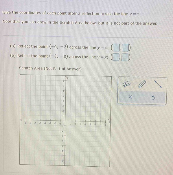 Give the coordinates of each point after a reflection across the line y=x. 
Note that you can draw in the Scratch Area below, but it is not part of the answer. 
(a) Reflect the point (-6,-2) across the line y=x:(□ ,□ )
(b) Reflect the point (-8,-8) across the line y=x:(□ ,□ )
Scratch Area (Not Part of Answer) 
×