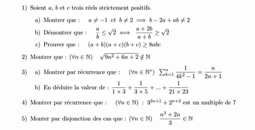 Soient a, b et c trois réels strictement positifs. 
a) Montrer que : a!= -1 et b!= 2Rightarrow b-2a+ab!= 2
b) Démontrer que :  a/b ≤ sqrt(2)Longleftrightarrow  (a+2b)/a+b ≥ sqrt(2)
c) Prouver que : (a+b)(a+c)(b+c)≥ 8abc
2) Montrer que : (forall n∈ N) sqrt(9n^2+6n+2)∉ N
3) a) Montrer par récurrence que : (forall n∈ N^*)sumlimits _(k=1)^n 1/4k^2-1 = n/2n+1 
b) En déduire la valeur de :  1/1* 3 + 1/3* 5 +...+ 1/21* 23 
4) Montrer par récurrence que : (forall n∈ N):3^(2n+1)+2^(n+2) est un multiple de 7
5) Monter par disjonction des cas que : (forall n∈ N) (n^3+2n)/3 ∈ N