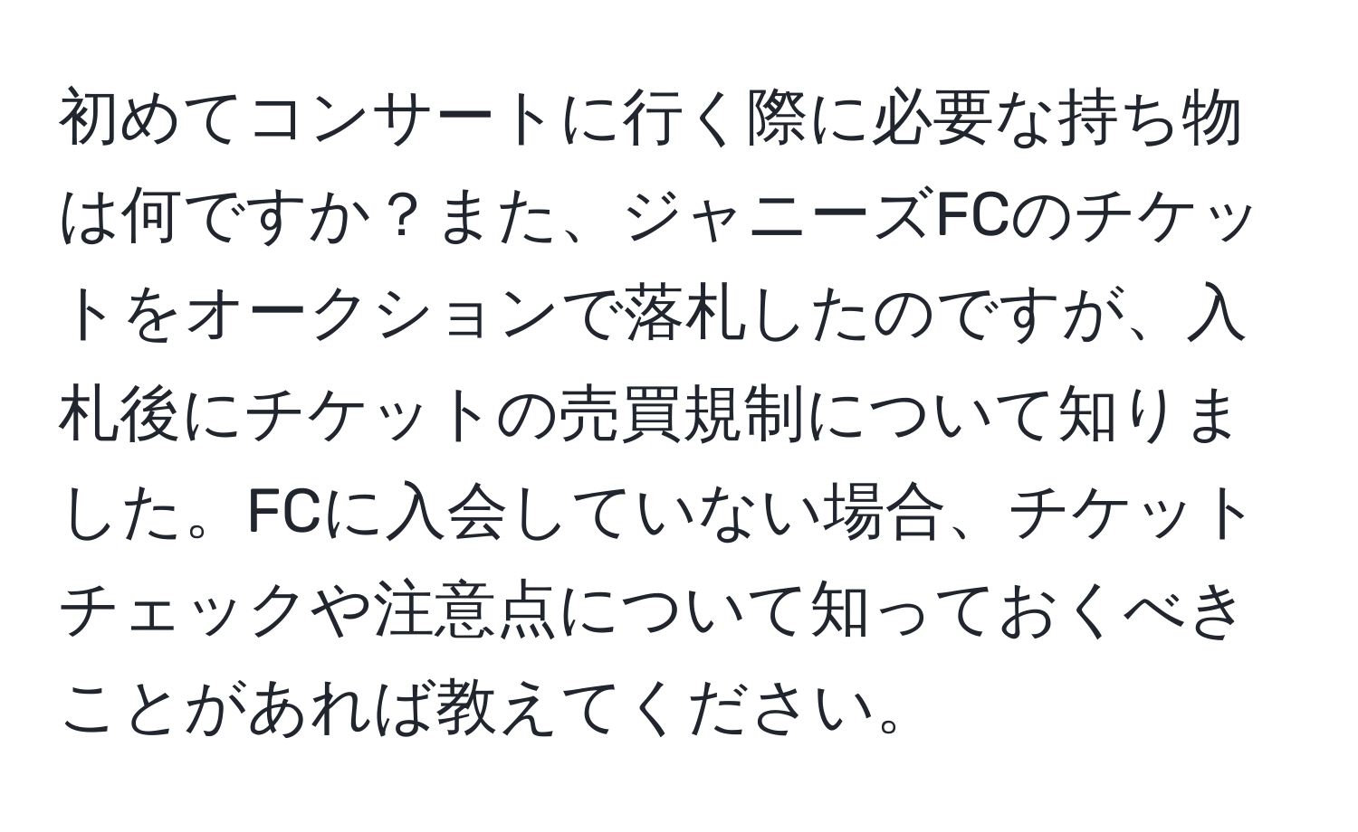 初めてコンサートに行く際に必要な持ち物は何ですか？また、ジャニーズFCのチケットをオークションで落札したのですが、入札後にチケットの売買規制について知りました。FCに入会していない場合、チケットチェックや注意点について知っておくべきことがあれば教えてください。