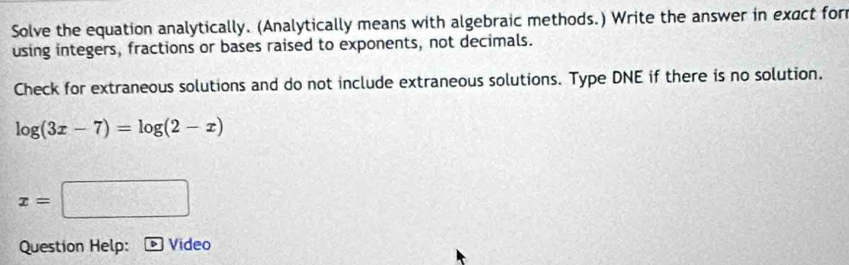 Solve the equation analytically. (Analytically means with algebraic methods.) Write the answer in exact for 
using integers, fractions or bases raised to exponents, not decimals. 
Check for extraneous solutions and do not include extraneous solutions. Type DNE if there is no solution.
log (3x-7)=log (2-x)
x=□
Question Help: Vídeo