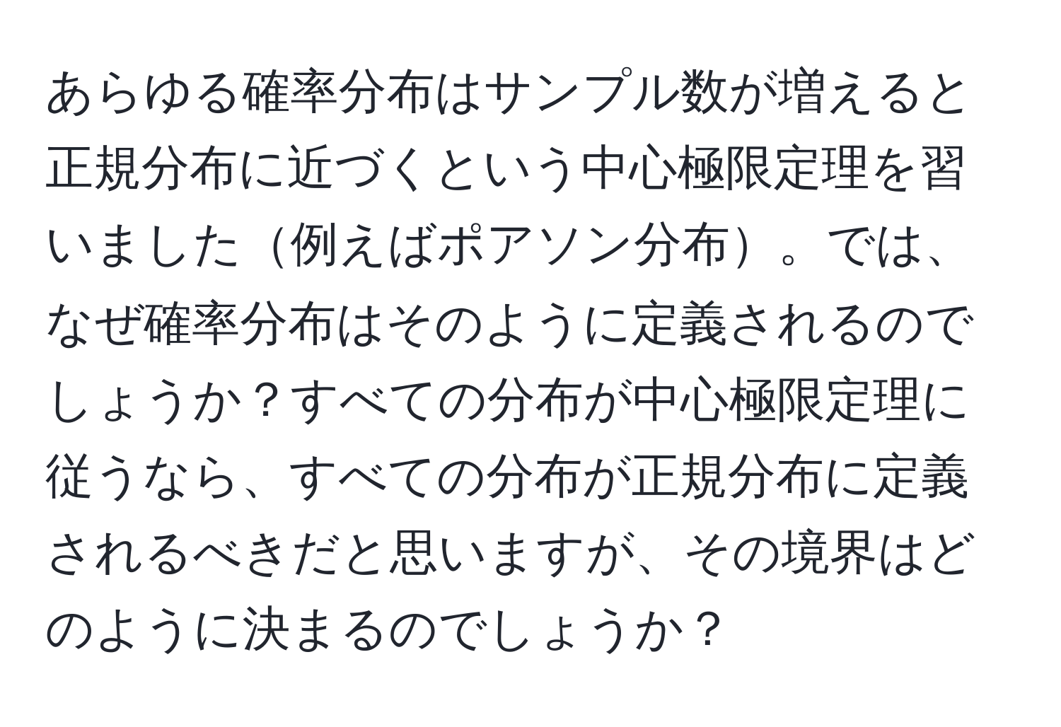 あらゆる確率分布はサンプル数が増えると正規分布に近づくという中心極限定理を習いました例えばポアソン分布。では、なぜ確率分布はそのように定義されるのでしょうか？すべての分布が中心極限定理に従うなら、すべての分布が正規分布に定義されるべきだと思いますが、その境界はどのように決まるのでしょうか？