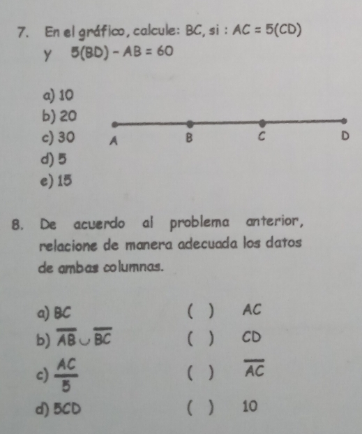 En el gráfico, calcule: BC,si: AC=5(CD)
y 5(BD)-AB=60
a) 10
b) 20
c) 30 A B C D
d) 5
e) 15
8. De acuerdo al problema anterior,
relacione de manera adecuada los datos
de ambas columnas.
a) BC ( ) AC
b) overline AB∪ overline BC ( ) CD
c)  AC/5  ( ) overline AC
d) 5CD  ) 10