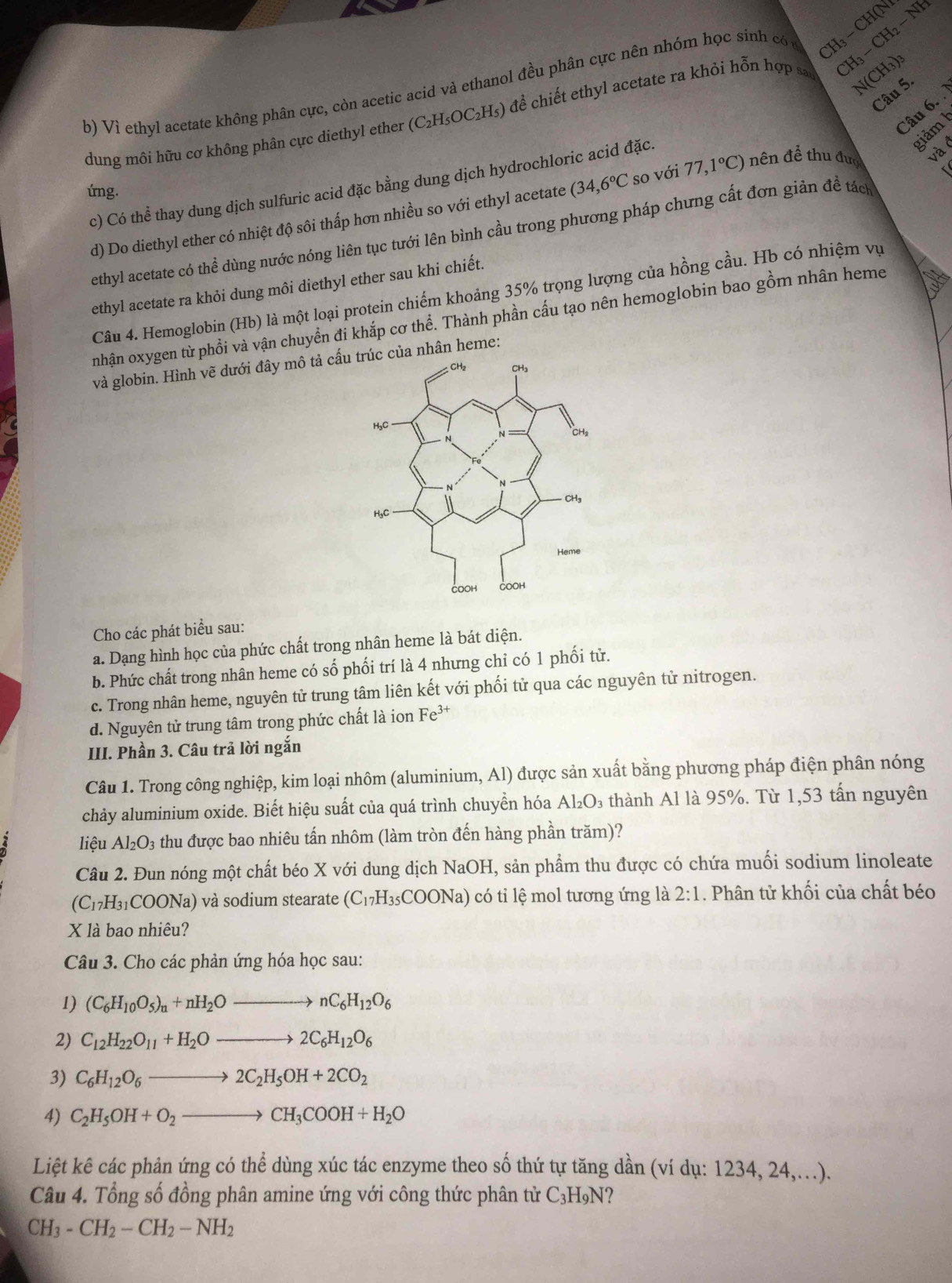 Vì ethyl acetate không phân cực, còn acetic acid và ethanol đều phân cực nên nhóm học sinh có c H - CH(N CH_3-CH_2-N
dung môi hữu cơ không phân cực diethyl ether (C_2H_5OC_2 Hs) đề chiết ethyl acetate ra khỏi hỗn hợp s
N(CH_3)_3
Câu 5.
Câu 6. 
giảm 1
úng. (34,6°C so với 77,1°C) nên để thu đượ và ở
c) Có thể thay dung dịch sulfuric acid đặc bằng dung dịch hydrochloric acid đặc.
d) Do diethyl ether có nhiệt độ sôi thấp hơn nhiều so với ethyl acetate
ethyl acetate có thể dùng nước nóng liên tục tưới lên bình cầu trong phương pháp chưng cất đơn giản đề tách
ethyl acetate ra khỏi dung môi diethyl ether sau khi chiết.
Câu 4. Hemoglobin (Hb) là một loại protein chiếm khoảng 35% trọng lượng của hồng cầu. Hb có nhiệm vụ
nhận oxygen từ phồi và vận chuyền đi khắp cơ thể. Thành phần cấu tạo nên hemoglobin bao gồm nhân heme
và globin. Hình vẽ dưới đây mô tả cấuc của nhân heme:
Cho các phát biểu sau:
a. Dạng hình học của phức chất trong nhân heme là bát diện.
b. Phức chất trong nhân heme có số phối trí là 4 nhưng chỉ có 1 phối từ.
c. Trong nhân heme, nguyên tử trung tâm liên kết với phối tử qua các nguyên tử nitrogen.
d. Nguyên tử trung tâm trong phức chất là ion Fe^(3+)
III. Phần 3. Câu trả lời ngắn
Câu 1. Trong công nghiệp, kim loại nhôm (aluminium, Al) được sản xuất bằng phương pháp điện phân nóng
chảy aluminium oxide. Biết hiệu suất của quá trình chuyền hóa Al₂O₃ thành Al là 95%. Từ 1,53 tấn nguyên
liệu Al_2O_3 thu được bao nhiêu tấn nhôm (làm tròn đến hàng phần trăm)?
Câu 2. Đun nóng một chất béo X với dung dịch NaOH, sản phẩm thu được có chứa muối sodium linoleate
(C_17H_31COONa) và sodium stearate (C_17H_35COONa) có tỉ lệ mol tương ứng là 2:1. Phân tử khối của chất béo
X là bao nhiêu?
Câu 3. Cho các phản ứng hóa học sau:
1) (C_6H_10O_5)_n+nH_2Oto nC_6H_12O_6
2) C_12H_22O_11+H_2Oto 2C_6H_12O_6
3) C_6H_12O_6to 2C_2H_5OH+2CO_2
4) C_2H_5OH+O_2to CH_3COOH+H_2O
Liệt kê các phản ứng có thể dùng xúc tác enzyme theo số thứ tự tăng dần (ví dụ: 1234, 24,...).
Câu 4. Tổng số đồng phân amine ứng với công thức phân tử C₃H₉N?
CH_3-CH_2-CH_2-NH_2