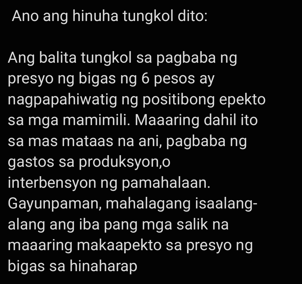 Ano ang hinuha tungkol dito: 
Ang balita tungkol sa pagbaba ng 
presyo ng bigas ng 6 pesos ay 
nagpapahiwatig ng positibong epekto 
sa mga mamimili. Maaaring dahil ito 
sa mas mataas na ani, pagbaba ng 
gastos sa produksyon,o 
interbensyon ng pamahalaan. 
Gayunpaman, mahalagang isaalang- 
alang ang iba pang mga salik na 
maaaring makaapekto sa presyo ng 
bigas sa hinaharap