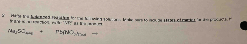 Write the balanced reaction for the following solutions. Make sure to include states of matter for the products. If 
there is no reaction, write “NR” as the product.
Na_2SO_4(aq)+Pb(NO_3)_2(aq)