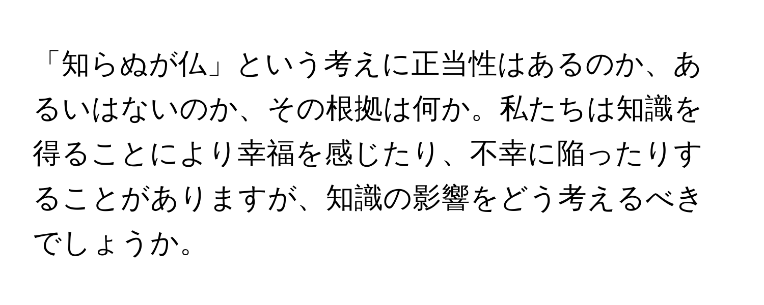 「知らぬが仏」という考えに正当性はあるのか、あるいはないのか、その根拠は何か。私たちは知識を得ることにより幸福を感じたり、不幸に陥ったりすることがありますが、知識の影響をどう考えるべきでしょうか。