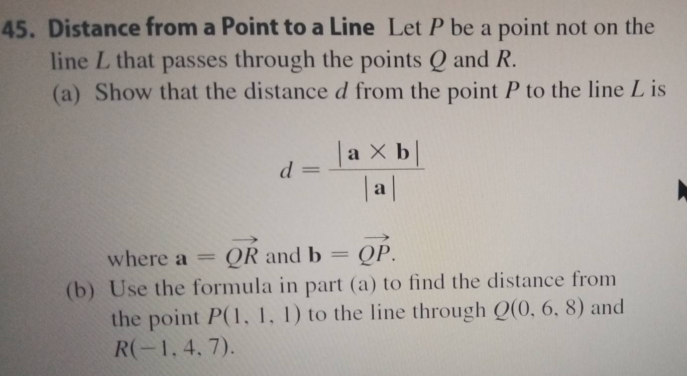 Distance from a Point to a Line Let P be a point not on the 
line L that passes through the points Q and R. 
(a) Show that the distance d from the point P to the line L is
d= (|a* b|)/|a| 
where a=vector QR and b=vector QP. 
(b) Use the formula in part (a) to find the distance from 
the point P(1,1,1) to the line through Q(0,6,8) and
R(-1,4,7).