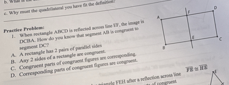 What is the
_c. Why must the quadrilateral you have fit the definition?
1. When rectangle ABCD is reflected across line EF, the image is
Practice Problem:
DCBA. How do you know that segment AB is congruent to
segment DC?
A. A rectangle has 2 pairs of parallel sides
B. Any 2 sides of a rectangle are congruent.
C. Congruent parts of congruent figures are corresponding.
D. Corresponding parts of congruent figures are congruent.
triangle FEH after a reflection across line overline FE≌ overline HE
ofcongruent