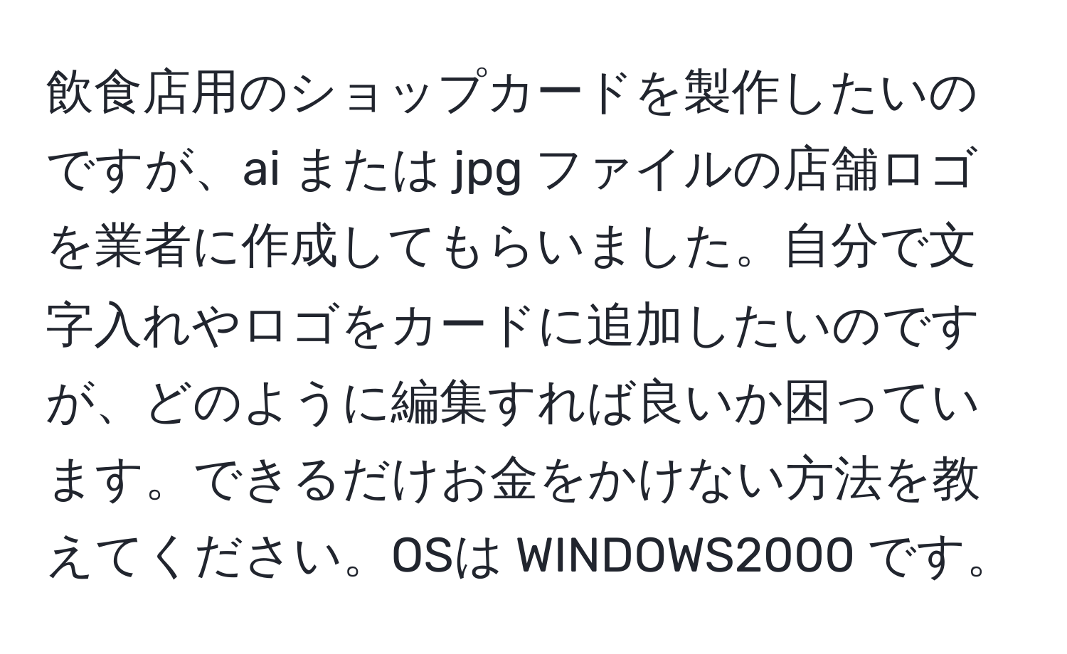 飲食店用のショップカードを製作したいのですが、ai または jpg ファイルの店舗ロゴを業者に作成してもらいました。自分で文字入れやロゴをカードに追加したいのですが、どのように編集すれば良いか困っています。できるだけお金をかけない方法を教えてください。OSは WINDOWS2000 です。