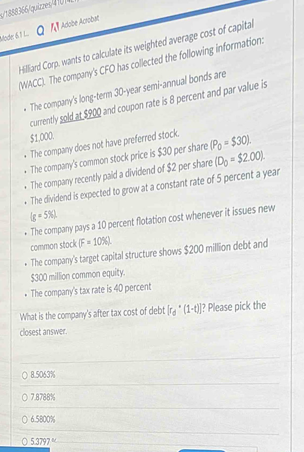 Mode: 6,1 I... Adobe Acrobat
Hilliard Corp, wants to calculate its weighted average cost of capital
(WACC). The company's CFO has collected the following information:
• The company's long-term 30-year semi-annual bonds are
currently sold at $900 and coupon rate is 8 percent and par value is
$1,000.
• The company does not have preferred stock.
• The company's common stock price is $30 per share (P_0=$30). 
• The company recently paid a dividend of $2 per share (D_0=$2.00). 
• The dividend is expected to grow at a constant rate of 5 percent a year
(g=5% ). 
• The company pays a 10 percent flotation cost whenever it issues new
common stock (F=10% ). 
The company's target capital structure shows $200 million debt and
$300 million common equity.
The company's tax rate is 40 percent
What is the company's after tax cost of debt [r_d^*(1-t)] ? Please pick the
closest answer.
8.5063%
7.8788%
6. 5800%
5.3797%