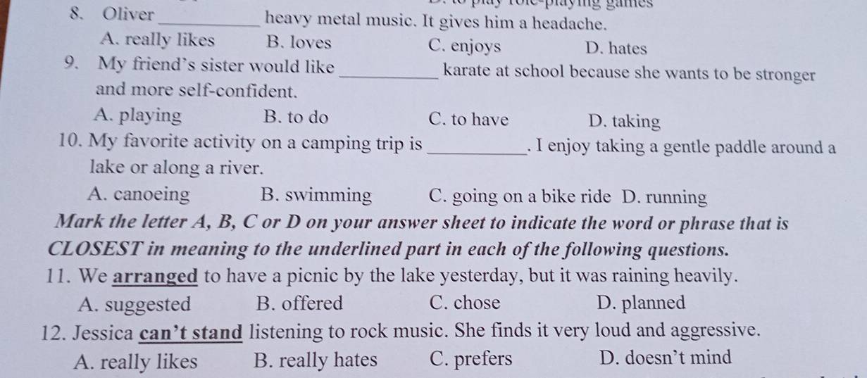 role playig games 
8. Oliver_ heavy metal music. It gives him a headache.
A. really likes B. loves C. enjoys D. hates
9. My friend’s sister would like_ karate at school because she wants to be stronger
and more self-confident.
A. playing B. to do C. to have D. taking
10. My favorite activity on a camping trip is _. I enjoy taking a gentle paddle around a
lake or along a river.
A. canoeing B. swimming C. going on a bike ride D. running
Mark the letter A, B, C or D on your answer sheet to indicate the word or phrase that is
CLOSEST in meaning to the underlined part in each of the following questions.
11. We arranged to have a picnic by the lake yesterday, but it was raining heavily.
A. suggested B. offered C. chose D. planned
12. Jessica can’t stand listening to rock music. She finds it very loud and aggressive.
A. really likes B. really hates C. prefers D. doesn’t mind