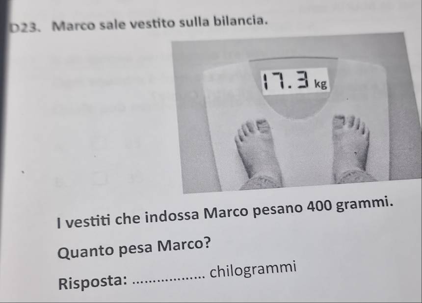 D23. Marco sale vestito sulla bilancia. 
I vestiti che indossa Marco pesano 400 grammi. 
Quanto pesa Marco? 
Risposta: _chilogrammi