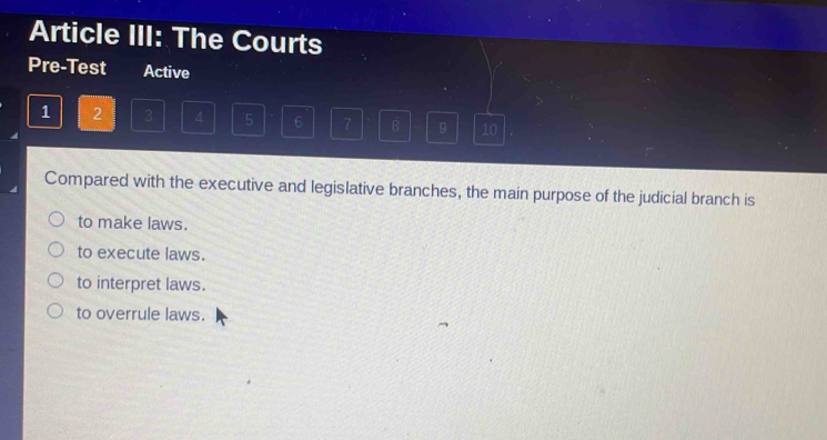 Article III: The Courts
Pre-Test Active
1 2 3 4 5 6 7 8 9 10
Compared with the executive and legislative branches, the main purpose of the judicial branch is
to make laws.
to execute laws.
to interpret laws.
to overrule laws.