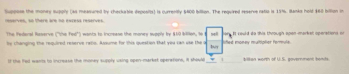 Suppose the money supply (as measured by checkable deposits) is currently $400 billion. The required reserve ratio is 15%. Banks hold $60 billion in 
reserves, so there are no excess reserves. 
The Federal Reserve ("the Fed") wants to increase the money supply by $10 billion, to sell It could do this through open-market operations or 
by changing the required reserve ratio. Assume for this question that you can use the o buy lifed money multiplier formula. 
If the Fed wants to increase the money supply using open-market operations, it should_ billion worth of U.S. government bands.