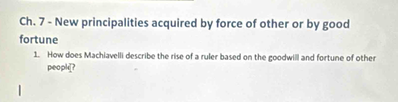 Ch. 7 - New principalities acquired by force of other or by good 
fortune 
1. How does Machiavelli describe the rise of a ruler based on the goodwill and fortune of other 
people?