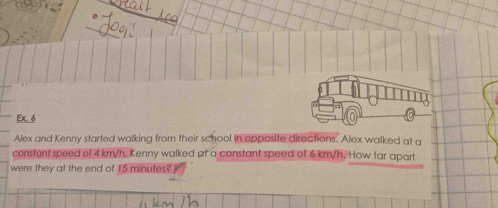 Ex. 6 
Alex and Kenny started walking from their school in opposite directions. Alex walked at a 
constant speed of 4 km/h. Kenny walked at a constant speed of 6 km/h. How far apart 
were they at the end of 15 minutes?