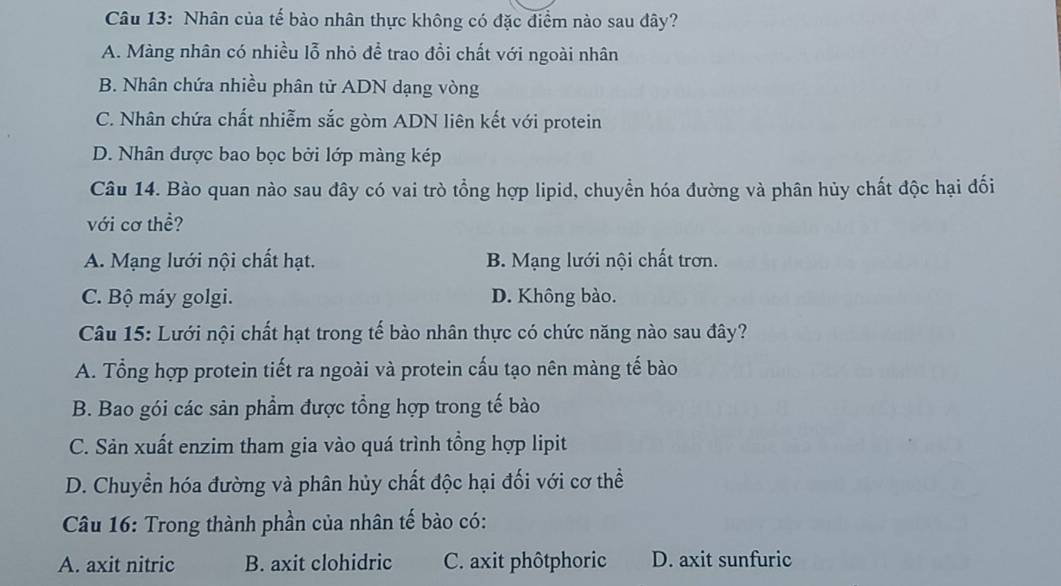 Nhân của tế bào nhân thực không có đặc điểm nào sau đây?
A. Màng nhân có nhiều lỗ nhỏ để trao đồi chất với ngoài nhân
B. Nhân chứa nhiều phân tử ADN dạng vòng
C. Nhân chứa chất nhiễm sắc gòm ADN liên kết với protein
D. Nhân được bao bọc bởi lớp màng kép
Câu 14. Bào quan nào sau dây có vai trò tổng hợp lipid, chuyển hóa đường và phân hủy chất độc hại đối
với cơ thề?
A. Mạng lưới nội chất hạt. B. Mạng lưới nội chất trơn.
C. Bộ máy golgi. D. Không bào.
Câu 15: Lưới nội chất hạt trong tế bào nhân thực có chức năng nào sau đây?
A. Tổng hợp protein tiết ra ngoài và protein cấu tạo nên màng tế bào
B. Bao gói các sản phẩm được tổng hợp trong tế bào
C. Sản xuất enzim tham gia vào quá trình tổng hợp lipit
D. Chuyển hóa đường và phân hủy chất độc hại đối với cơ thể
Câu 16: Trong thành phần của nhân tế bào có:
A. axit nitric B. axit clohidric C. axit phôtphoric D. axit sunfuric