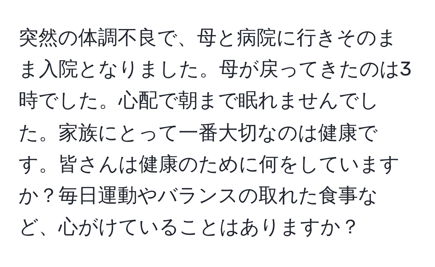 突然の体調不良で、母と病院に行きそのまま入院となりました。母が戻ってきたのは3時でした。心配で朝まで眠れませんでした。家族にとって一番大切なのは健康です。皆さんは健康のために何をしていますか？毎日運動やバランスの取れた食事など、心がけていることはありますか？