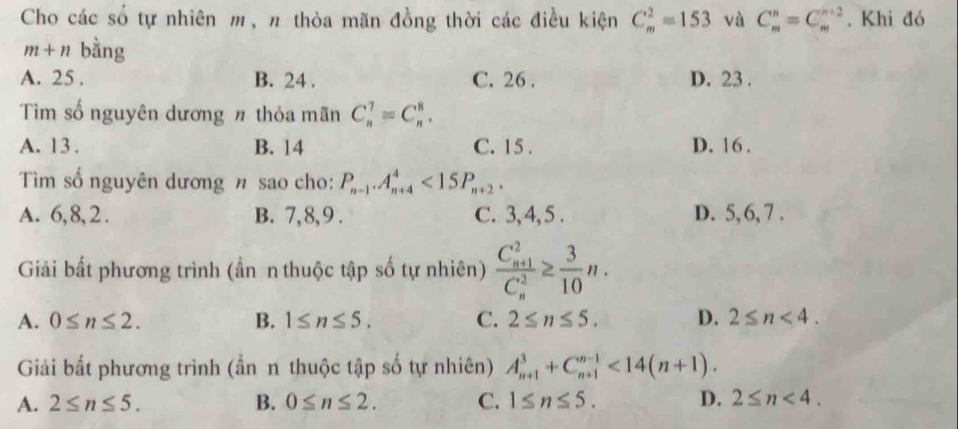 Cho các số tự nhiên m, n thỏa mãn đồng thời các điều kiện C_m^(2=153 và C_m^n=C_m^(n+2). Khi đó
m+n bàng
A. 25. B. 24. C. 26. D. 23.
Tìm số nguyên dương n thỏa mãn C_n^7=C_n^8.
A. 13. B. 14 C. 15. D. 16.
Tìm số nguyên dương n sao cho: P_n-1). A_(n+4)^4<15P_n+2.
A. 6, 8, 2. B. 7, 8, 9. C. 3, 4, 5. D. 5, 6, 7.
Giải bất phương trình (ần n thuộc tập số tự nhiên) frac (C_n+1)^2(C_n)^2≥  3/10 n.
A. 0≤ n≤ 2. B. 1≤ n≤ 5. C. 2≤ n≤ 5. D. 2≤ n<4</tex>. 
Giải bất phương trình (ẩn n thuộc tập số tự nhiên) A_(n+1)^3+C_(n+1)^(n-1)<14(n+1).
A. 2≤ n≤ 5. B. 0≤ n≤ 2. C. 1≤ n≤ 5. D. 2≤ n<4</tex>.