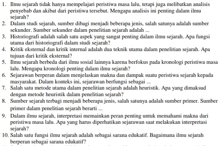 Ilmu sejarah tidak hanya mempelajari peristiwa masa lalu, tetapi juga melibatkan analisis
penyebab dan akibat dari peristiwa tersebut. Mengapa analisis ini penting dalam ilmu
sejarah?
2. Dalam studi sejarah, sumber dibagi menjadi beberapa jenis, salah satunya adalah sumber
sekunder. Sumber sekunder dalam penelitian sejarah adalah ...
3. Historiografi adalah salah satu aspek yang sangat penting dalam ilmu sejarah. Apa fungsi
utama dari historiografi dalam studi sejarah?
4. Kritik eksternal dan kritik internal adalah dua teknik utama dalam penelitian sejarah. Apa
tujuan dari kritik eksternal?
5. Ilmu sejarah berbeda dari ilmu sosial lainnya karena berfokus pada kronologi peristiwa masa
lalu. Mengapa kronologi penting dalam ilmu sejarah?
6. Sejarawan berperan dalam menjelaskan makna dan dampak suatu peristiwa sejarah kepada
masyarakat. Dalam konteks ini, sejarawan berfungsi sebagai ...
7. Salah satu metode utama dalam penelitian sejarah adalah heuristik. Apa yang dimaksud
dengan metode heuristik dalam penelitian sejarah?
8. Sumber sejarah terbagi menjadi beberapa jenis, salah satunya adalah sumber primer. Sumber
primer dalam penelitian sejarah berarti ...
9. Dalam ilmu sejarah, interpretasi memainkan peran penting untuk memahami makna dari
peristiwa masa lalu. Apa yang harus diperhatikan sejarawan saat melakukan interpretasi
sejarah?
10. Salah satu fungsi ilmu sejarah adalah sebagai sarana edukatif. Bagaimana ilmu sejarah
berperan sebagai sarana edukatif?