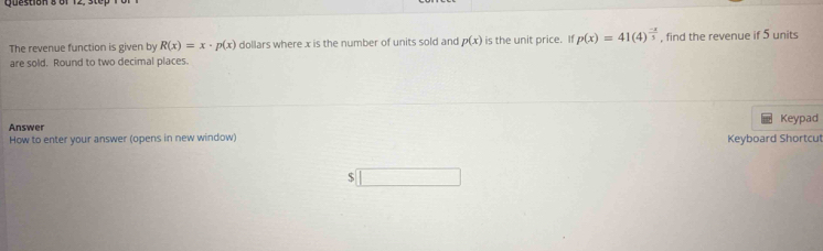 The revenue function is given by R(x)=x· p(x) dollars where x is the number of units sold and p(x) is the unit price. If p(x)=41(4)^ (-x)/3  , find the revenue if 5 units 
are sold. Round to two decimal places. 
Answer Keypad 
How to enter your answer (opens in new window) Keyboard Shortcut 
$ □