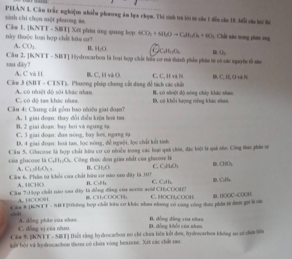 PHÀN I. Câu trắc nghiệm nhiều phương án lựa chọn. Thí sinh trả lời tứ câu 1 đến câu 18. Mỗi câu hồi thí
sinh chỉ chọn một phương ản.
Câu 1. [KNTT - SBT] Xét phân ứng quang hợp: 6CO_2+6H_2Oto C_6H_12O_6+6O_2 Chất nào trong phân ứng
này thuộc loại hợp chất hữu cơ?
A. CO_2.
B. H_2O.
a C_6H_12O_6.
D. O_2.
Câu 2. [KNTT - SBT] Hydrocarbon là loại hợp chất hữu cơ mà thành phần phần từ có các nguyên tổ nào
sau dây?
A. C và H. B. C, H và O. C. C, H và N. D. C, H, O và N.
Câu 3 (SBT - CTST). Phương pháp chưng cất dùng để tách các chất
A. có nhiệt độ sôi khác nhau. B. có nhiệt độ nóng chây khác nhau.
C. có độ tan khác nhau. D. cỏ khổi lượng riêng khác nhau.
Câu 4: Chưng cất gồm bao nhiêu giai đoạn?
A. 1 giai đoạn: thay đổi điều kiện hoà tan.
B. 2 giai đoạn: bay hơi và ngưng tụ.
C. 3 giai đoạn: đun nóng, bay hơi, ngưng tụ
D. 4 giai đoạn: hoà tan, lọc nóng, để nguội, lọc chất kết tinh.
Cầu 5. Glucose là hợp chất hữu cơ có nhiều trong các loại quả chín, đặc biệt là quả nho. Công thức phân tử
của glucose là C_6H_12O_6 Công thức đơn giản nhất của glucose là
B.
C.
A. C_15H_3O_1,5. CH_2O. C_3H_4O_3.
D. CHO_2
Câu 6. Phân tử khổi của chất hữu cơ nào sau đây là 30?
A. HCHO. C_3H_8 C. C_2H_4. D. C_3H_4.
B.
Câu 7: :Hợp chất nào sau đây là đồng đẳng của acetic acid t □ H₃COOH?
A. HCOOH. CH_3COOCH_3. C. HOCH_2COOH. D. HOOC-COOH.
B.
Câu 8 [KNTT - SBT]Những hợp chất hữu cơ khác nhau nhưng có cùng công thức phần tử được gọi là các
chất B. đồng đẳng của nhau.
A. đồng phân của nhau.
C. đồng vj của nhau. D. đồng khổi của nhau.
Cầu 9. |KNTT - SBT| Biết rằng hydrocarbon no chỉ chứa liên kết đơn, hydrocarbon không no có chứa liên
kết bội và hydrocacbon thơm có chứa vòng benzene. Xét các chất sau: